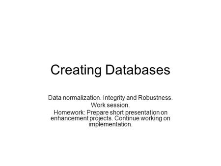 Creating Databases Data normalization. Integrity and Robustness. Work session. Homework: Prepare short presentation on enhancement projects. Continue working.