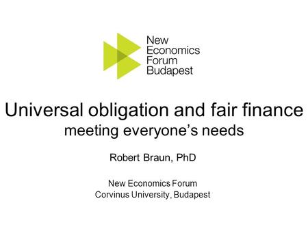 Universal obligation and fair finance meeting everyone’s needs Robert Braun, PhD New Economics Forum Corvinus University, Budapest.