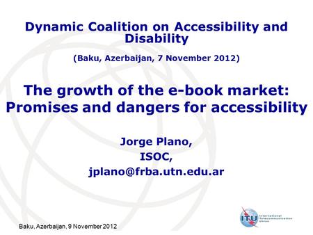 Baku, Azerbaijan, 9 November 2012 The growth of the e-book market: Promises and dangers for accessibility Jorge Plano, ISOC, Dynamic.