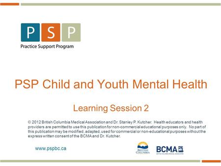 Www.pspbc.ca PSP Child and Youth Mental Health Learning Session 2 © 2012 British Columbia Medical Association and Dr. Stanley P. Kutcher. Health educators.