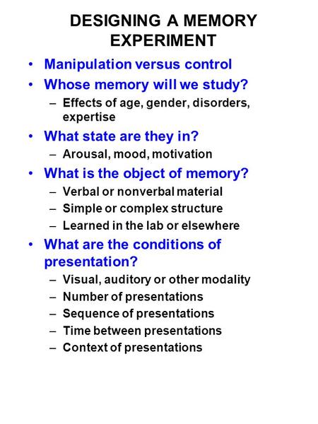 DESIGNING A MEMORY EXPERIMENT Manipulation versus control Whose memory will we study? –Effects of age, gender, disorders, expertise What state are they.