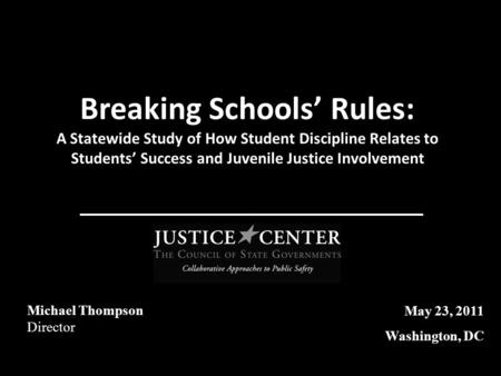 Breaking Schools’ Rules: A Statewide Study of How Student Discipline Relates to Students’ Success and Juvenile Justice Involvement Michael Thompson Director.