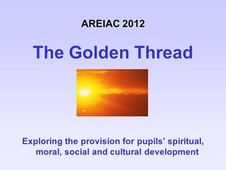 AREIAC 2012 The Golden Thread Exploring the provision for pupils’ spiritual, moral, social and cultural development.