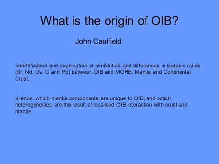 What is the origin of OIB? John Caulfield Identification and explanation of similarities and differences in isotopic ratios (Sr, Nd, Os, O and Pb) between.