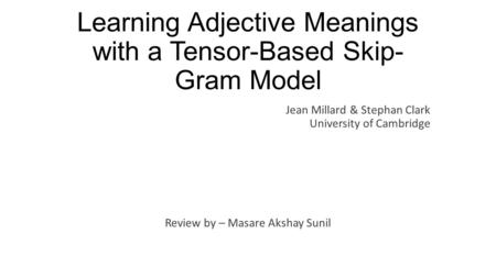 Learning Adjective Meanings with a Tensor-Based Skip- Gram Model Review by – Masare Akshay Sunil Jean Millard & Stephan Clark University of Cambridge.