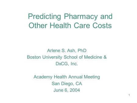 1 Predicting Pharmacy and Other Health Care Costs Arlene S. Ash, PhD Boston University School of Medicine & DxCG, Inc. Academy Health Annual Meeting San.