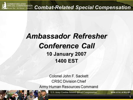 1 Combat-Related Special Compensation Ambassador Refresher Conference Call 10 January 2007 1400 EST Colonel John F. Sackett CRSC Division Chief Army Human.