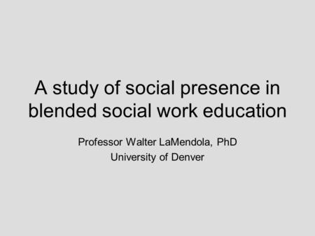 A study of social presence in blended social work education Professor Walter LaMendola, PhD University of Denver.