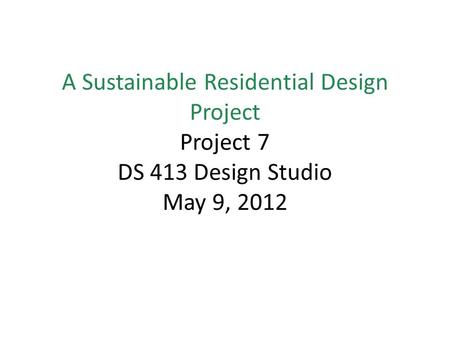 A Sustainable Residential Design Project Project 7 DS 413 Design Studio May 9, 2012.