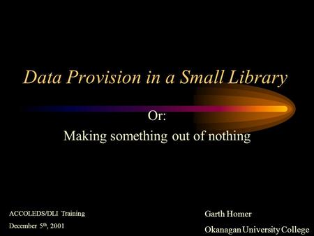 Data Provision in a Small Library Or: Making something out of nothing Garth Homer Okanagan University College ACCOLEDS/DLI Training December 5 th, 2001.