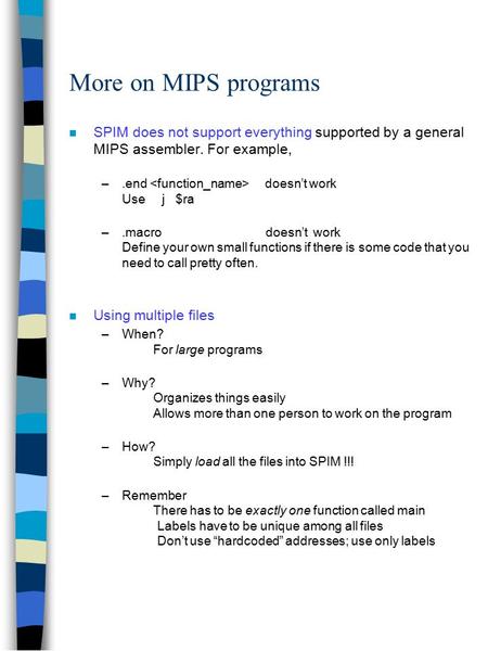 More on MIPS programs n SPIM does not support everything supported by a general MIPS assembler. For example, –.end doesn’t work Use j $ra –.macro doesn’t.