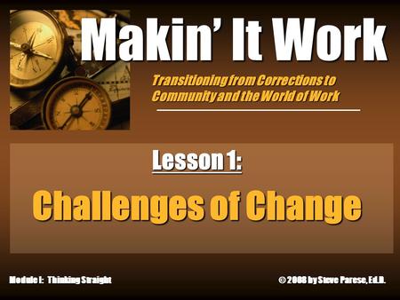 12/8/2015 Makin’ It Work Lesson 1: Challenges of Change Module I: Thinking Straight © 2008 by Steve Parese, Ed.D. Transitioning from Corrections to Community.