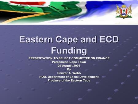 Eastern Cape and ECD Funding PRESENTATION TO SELECT COMMITTEE ON FINANCE Parliament, Cape Town 29 August 2008 By Denver A. Webb HOD, Department of Social.