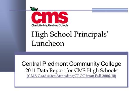 Central Piedmont Community College 2011 Data Report for CMS High Schools (CMS Graduates Attending CPCC from Fall 2006-10) High School Principals’ Luncheon.