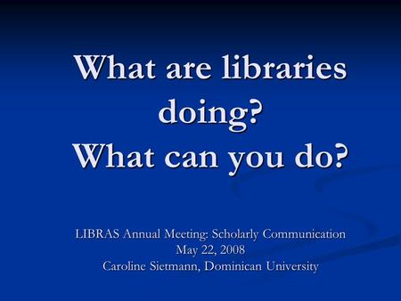 What are libraries doing? What can you do? LIBRAS Annual Meeting: Scholarly Communication May 22, 2008 Caroline Sietmann, Dominican University.