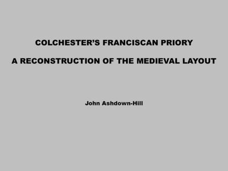 COLCHESTER’S FRANCISCAN PRIORY A RECONSTRUCTION OF THE MEDIEVAL LAYOUT John Ashdown-Hill.