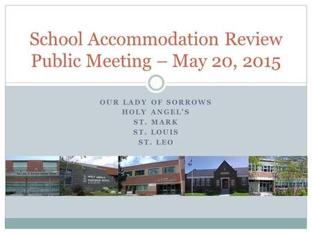 OUR LADY OF SORROWS HOLY ANGEL’S ST. MARK ST. LOUIS ST. LEO School Accommodation Review Public Meeting – May 20, 2015.