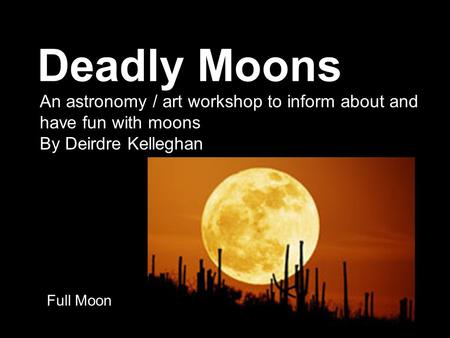 Deadly Moons Full Moon An astronomy / art workshop to inform about and have fun with moons By Deirdre Kelleghan.