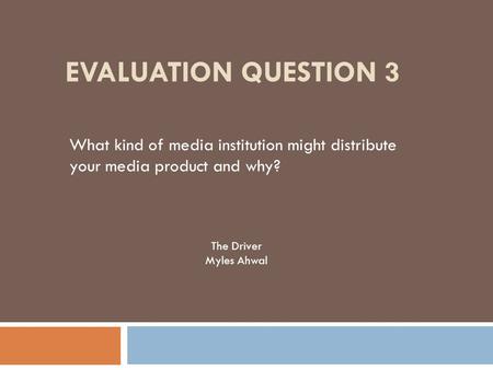 EVALUATION QUESTION 3 What kind of media institution might distribute your media product and why? The Driver Myles Ahwal.