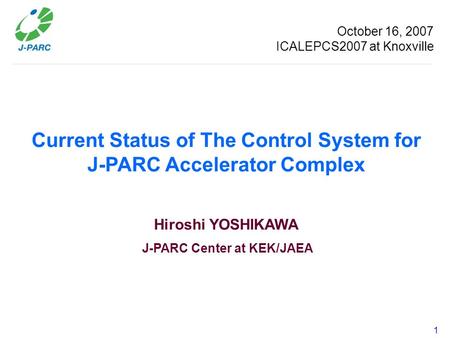 1 Current Status of The Control System for J-PARC Accelerator Complex Hiroshi YOSHIKAWA J-PARC Center at KEK/JAEA October 16, 2007 ICALEPCS2007 at Knoxville.