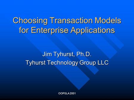 OOPSLA 2001 Choosing Transaction Models for Enterprise Applications Jim Tyhurst, Ph.D. Tyhurst Technology Group LLC.