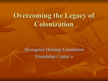 Overcoming the Legacy of Colonization Aboriginal Healing Foundation Friendship Centre’s.