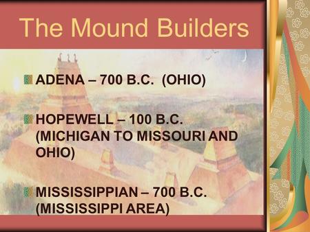 The Mound Builders ADENA – 700 B.C. (OHIO) HOPEWELL – 100 B.C. (MICHIGAN TO MISSOURI AND OHIO) MISSISSIPPIAN – 700 B.C. (MISSISSIPPI AREA)