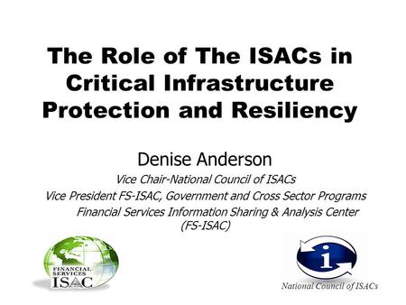 The Role of The ISACs in Critical Infrastructure Protection and Resiliency Denise Anderson Vice Chair-National Council of ISACs Vice President FS-ISAC,