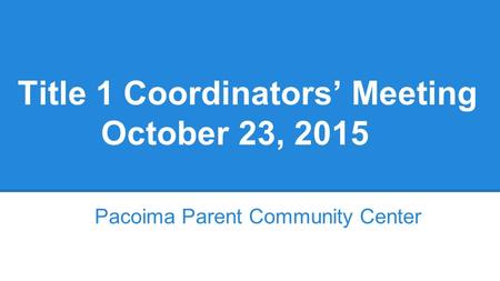 Title 1 Coordinators’ Meeting October 23, 2015 Pacoima Parent Community Center.