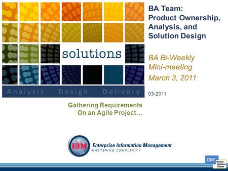 BA Team: Product Ownership, Analysis, and Solution Design BA Bi-Weekly Mini-meeting March 3, 2011 03-2011 Gathering Requirements On an Agile Project…