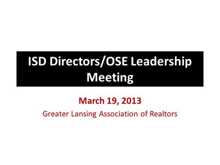 ISD Directors/OSE Leadership Meeting March 19, 2013 Greater Lansing Association of Realtors.