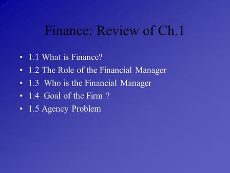 Finance: Review of Ch.1 1.1 What is Finance? 1.2 The Role of the Financial Manager 1.3 Who is the Financial Manager 1.4 Goal of the Firm ? 1.5 Agency Problem.