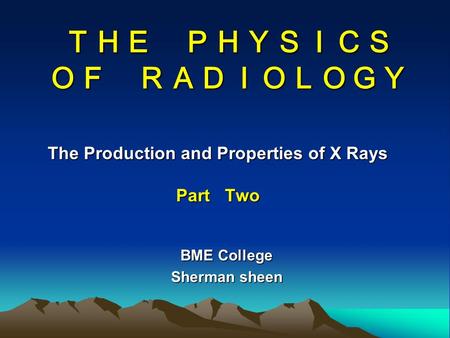 ＴＨＥ ＰＨＹＳＩＣＳ ＯＦ ＲＡＤＩＯＬＯＧＹ The Production and Properties of X Rays Part Two BME College Sherman sheen.