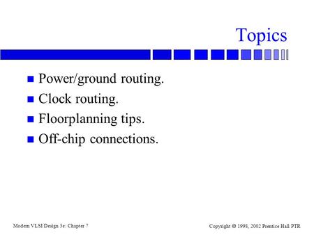 Modern VLSI Design 3e: Chapter 7 Copyright  1998, 2002 Prentice Hall PTR Topics n Power/ground routing. n Clock routing. n Floorplanning tips. n Off-chip.