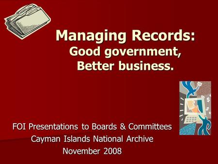 Managing Records: Good government, Better business. FOI Presentations to Boards & Committees Cayman Islands National Archive November 2008.