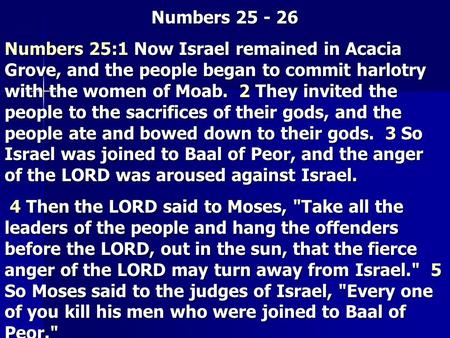 Numbers 25 - 26 Numbers 25:1 Now Israel remained in Acacia Grove, and the people began to commit harlotry with the women of Moab. 2 They invited the people.