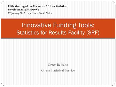 Grace Bediako Ghana Statistical Service Innovative Funding Tools: Statistics for Results Facility (SRF) Fifth Meeting of the Forum on African Statistical.