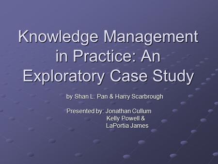 Knowledge Management in Practice: An Exploratory Case Study by Shan L. Pan & Harry Scarbrough by Shan L. Pan & Harry Scarbrough Presented by: Jonathan.