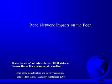 Road Network Impacts on the Poor Simon Lucas, Infrastructure Adviser, DIFD Vietnam Nguyen Quang Khai, Independent Consultant Large scale Infrastructure.