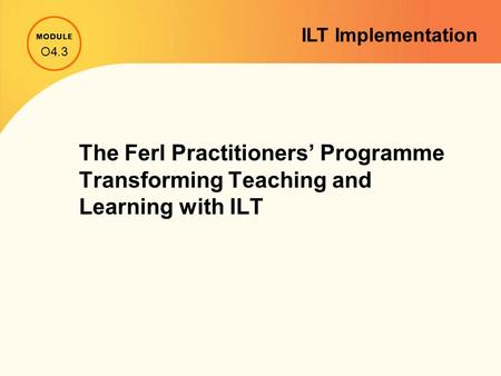 The Ferl Practitioners’ Programme Transforming Teaching and Learning with ILT O4.3 ILT Implementation.