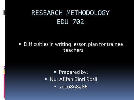 RESEARCH METHODOLOGY EDU 702  Difficulties in writing lesson plan for trainee teachers  Prepared by:  Nur Afifah Binti Rosli  2010898486.