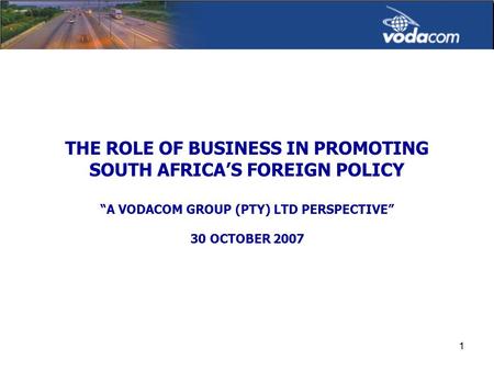 1 THE ROLE OF BUSINESS IN PROMOTING SOUTH AFRICA’S FOREIGN POLICY “A VODACOM GROUP (PTY) LTD PERSPECTIVE” 30 OCTOBER 2007.