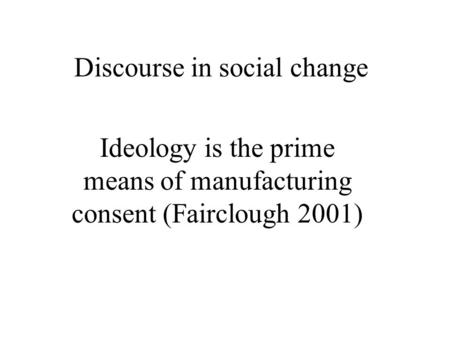 Discourse in social change Ideology is the prime means of manufacturing consent (Fairclough 2001)