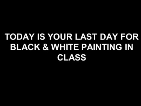 TODAY IS YOUR LAST DAY FOR BLACK & WHITE PAINTING IN CLASS.