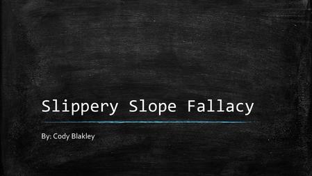 Slippery Slope Fallacy By: Cody Blakley. Definition of “Slippery Slope” ▪ Slippery Slope: An idea or course of action which will lead to something unacceptable,