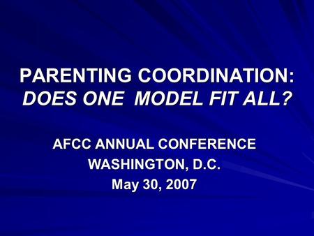 PARENTING COORDINATION: DOES ONE MODEL FIT ALL? AFCC ANNUAL CONFERENCE WASHINGTON, D.C. May 30, 2007.