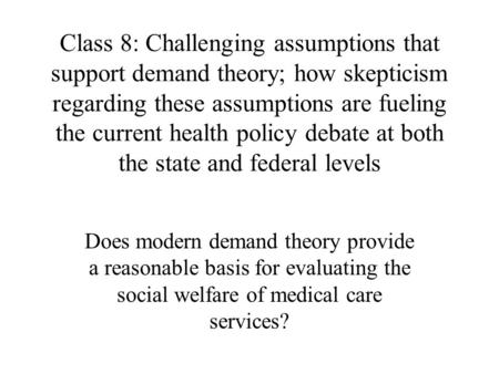 Class 8: Challenging assumptions that support demand theory; how skepticism regarding these assumptions are fueling the current health policy debate at.