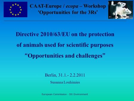 European Commission - DG Environment Directive 2010/63/EU on the protection of animals used for scientific purposes “Opportunities and challenges” Berlin,