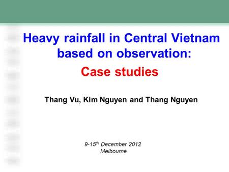 Heavy rainfall in Central Vietnam based on observation: Case studies Thang Vu, Kim Nguyen and Thang Nguyen 9-15 th December 2012 Melbourne.