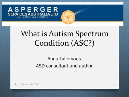 What is Autism Spectrum Condition (ASC?) Anna Tullemans ASD consultant and author Anna Tullemans (c) 20121.